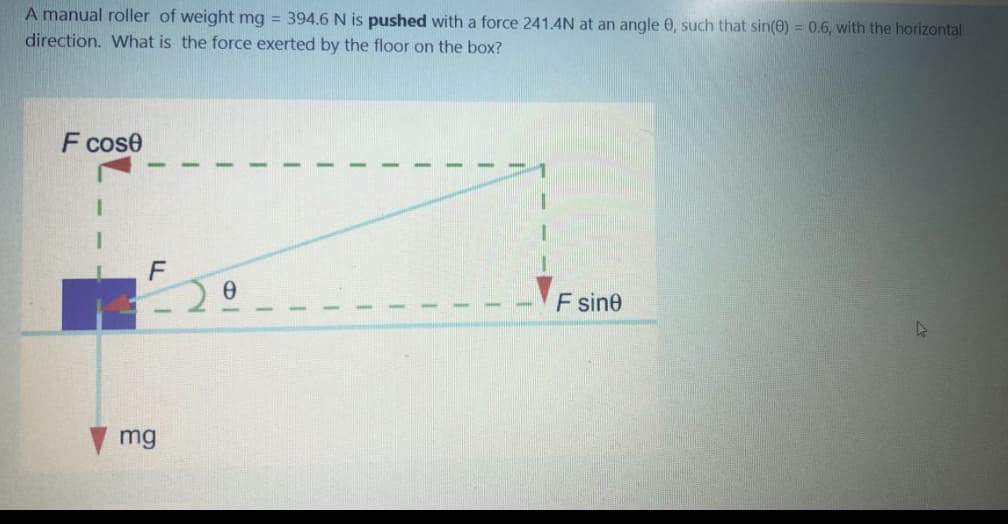 A manual roller of weight mg = 394.6 N is pushed with a force 241.4N at an angle 0, such that sin(0) = 0.6, with the horizontal
direction. What is the force exerted by the floor on the box?
F cose
F sine
mg
