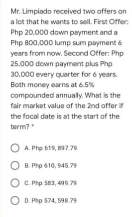 Mr. Limpiado received two offers on
a lot that he wants to sell. First Offer:
Php 20,000 down payment and a
Php 800,000 lump sum payment 6
years from now. Second Offer: Php
25,000 down payment plus Php
30,000 every quarter for 6 years.
Both money earns at 6.5%
compounded annually. What is the
fair market value of the 2nd offer if
the focal date is at the start of the
term? *
O A. Php 619, 897.79
O B. Php 610, 945.79
O C. Php 583, 499.79
O D. Php 574, 598.79
