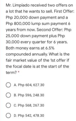 Mr. Limpiado received two offers on
a lot that he wants to sell. First Offer:
Php 20,000 down payment and a
Php 800,000 lump sum payment 6
years from now. Second Offer: Php
25,000 down payment plus Php
30,000 every quarter for 6 years.
Both money earns at 6.5%
compounded annually. What is the
fair market value of the 1st offer if
the focal date is at the start of the
term? *
O A. Php 604, 627.30
O B. Php 596, 248.30
O C. Php 568, 267.30
O D. Php 542, 478.30
