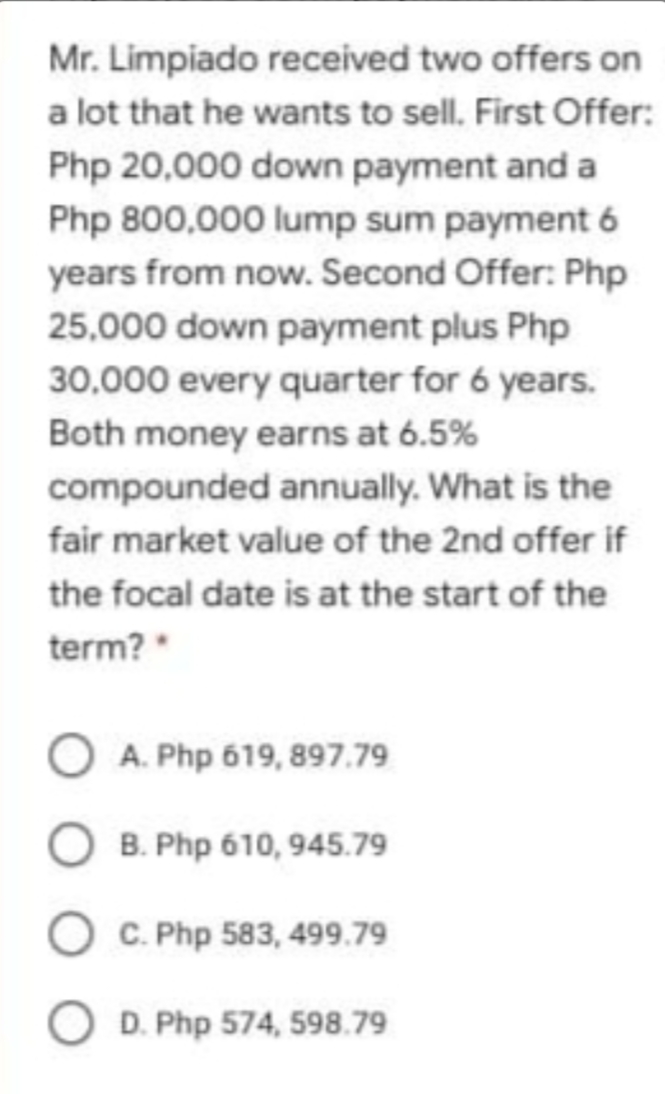 Mr. Limpiado received two offers on
a lot that he wants to sell. First Offer:
Php 20,000 down payment anda
Php 800,000 lump sum payment 6
years from now. Second Offer: Php
25,000 down payment plus Php
30.000 every quarter for 6 years.
Both money earns at 6.5%
compounded annually. What is the
fair market value of the 2nd offer if
the focal date is at the start of the
term?
A. Php 619, 897.79
B. Php 610, 945.79
C. Php 583, 499.79
O D. Php 574, 598.79
