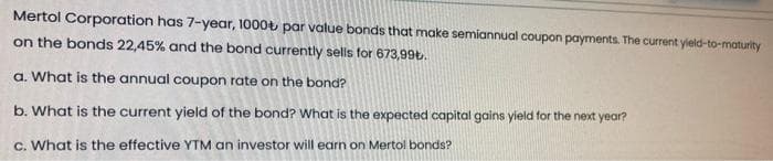 Mertol Corporation has 7-year, 1000t par value bonds that make semiannual coupon payments. The current yield-to-maturity
on the bonds 22,45% and the bond currently sells for 673,99t.
a. What is the annual coupon rate on the bond?
b. What is the current yield of the bond? What is the expected capital gains yield tor the next year?
c. What is the effective YTM an investor will earn on Mertol bonds?
