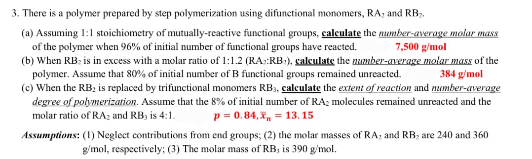 3. There is a polymer prepared by step polymerization using difunctional monomers, RA2 and RB2.
(a) Assuming 1:1 stoichiometry of mutually-reactive functional groups, calculate the number-average molar mass
of the polymer when 96% of initial number of functional groups have reacted.
7,500 g/mol
(b) When RB2 is in excess with a molar ratio of 1:1.2 (RA2:RB2), calculate the number-average molar mass of the
polymer. Assume that 80% of initial number of B functional groups remained unreacted.
384 g/mol
(c) When the RB2 is replaced by trifunctional monomers RB3, calculate the extent of reaction and number-average
degree of polymerization. Assume that the 8% of initial number of RA2 molecules remained unreacted and the
molar ratio of RA2 and RB3 is 4:1.
p = 0.84, x = 13.15
Assumptions: (1) Neglect contributions from end groups; (2) the molar masses of RA2 and RB2 are 240 and 360
g/mol, respectively; (3) The molar mass of RB3 is 390 g/mol.