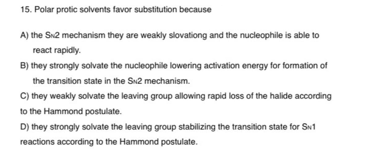 15. Polar protic solvents favor substitution because
A) the SN2 mechanism they are weakly slovationg and the nucleophile is able to
react rapidly.
B) they strongly solvate the nucleophile lowering activation energy for formation of
the transition state in the SN2 mechanism.
C) they weakly solvate the leaving group allowing rapid loss of the halide according
to the Hammond postulate.
D) they strongly solvate the leaving group stabilizing the transition state for SN1
reactions according to the Hammond postulate.