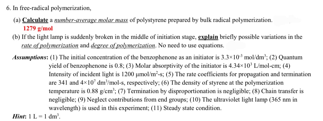 6. In free-radical polymerization,
(a) Calculate a number-average molar mass of polystyrene prepared by bulk radical polymerization.
1279 g/mol
(b) If the light lamp is suddenly broken in the middle of initiation stage, explain briefly possible variations in the
rate of polymerization and degree of polymerization. No need to use equations.
Assumptions: (1) The initial concentration of the benzophenone as an initiator is 3.3×10-3 mol/dm³; (2) Quantum
yield of benzophenone is 0.8; (3) Molar absorptivity of the initiator is 4.34×103 L/mol-cm; (4)
Intensity of incident light is 1200 μmol/m²-s; (5) The rate coefficients for propagation and termination
are 341 and 4×107 dm³/mol-s, respectively; (6) The density of styrene at the polymerization
temperature is 0.88 g/cm³; (7) Termination by disproportionation is negligible; (8) Chain transfer is
negligible; (9) Neglect contributions from end groups; (10) The ultraviolet light lamp (365 nm in
wavelength) is used in this experiment; (11) Steady state condition.
Hint: 1 L 1 dm³.