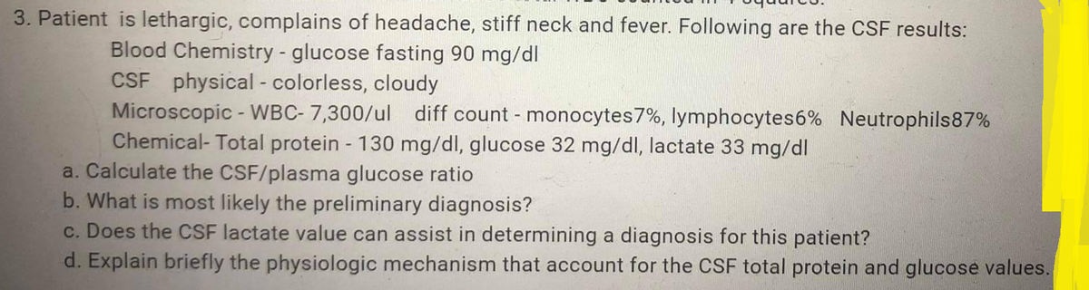 3. Patient is lethargic, complains of headache, stiff neck and fever. Following are the CSF results:
Blood Chemistry - glucose fasting 90 mg/dl
CSF physical - colorless, cloudy
Microscopic - WBC- 7,300/ul diff count - monocytes 7%, lymphocytes6% Neutrophils87%
Chemical- Total protein - 130 mg/dl, glucose 32 mg/dl, lactate 33 mg/dl
a. Calculate the CSF/plasma glucose ratio
b. What is most likely the preliminary diagnosis?
c. Does the CSF lactate value can assist in determining a diagnosis for this patient?
d. Explain briefly the physiologic mechanism that account for the CSF total protein and glucose values.