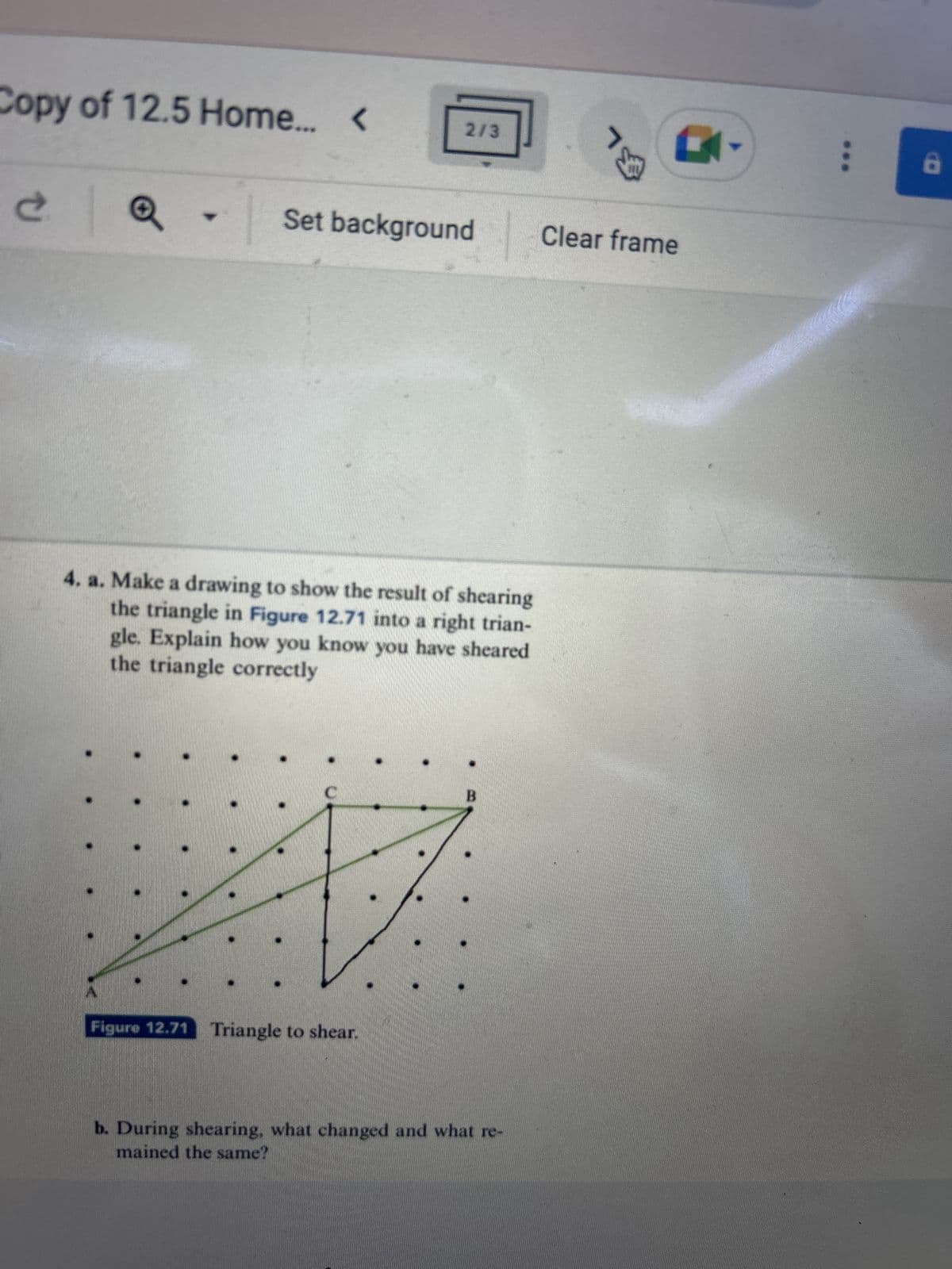 Copy of 12.5 Home...
Ć
▾
L
2/3
Set background
4. a. Make a drawing to show the result of shearing
the triangle in Figure 12.71 into a right trian-
gle. Explain how you know you have sheared
the triangle correctly
Figure 12.71 Triangle to shear.
b. During shearing, what changed and what re-
mained the same?
BL
K
Clear frame
8