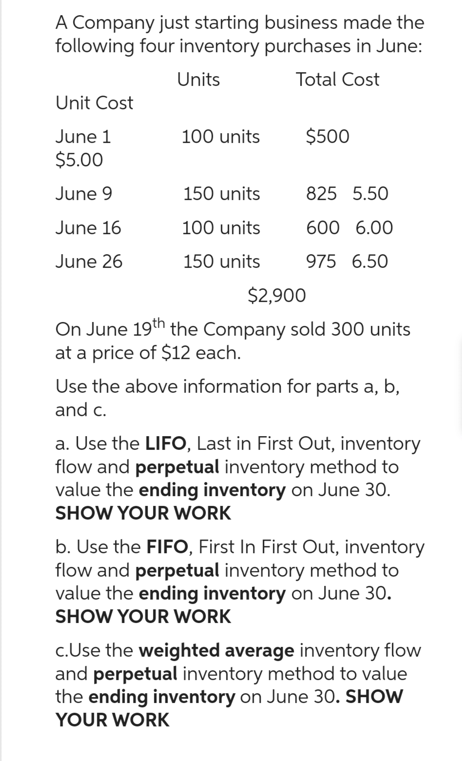 A Company just starting business made the
following four inventory purchases in June:
Units
Total Cost
Unit Cost
June 1
$5.00
June 9
June 16
June 26
100 units
150 units
100 units
150 units
$500
825 5.50
600 6.00
975 6.50
$2,900
On June 19th the Company sold 300 units
at a price of $12 each.
Use the above information for parts a, b,
and c.
a. Use the LIFO, Last in First Out, inventory
flow and perpetual inventory method to
value the ending inventory on June 30.
SHOW YOUR WORK
b. Use the FIFO, First In First Out, inventory
flow and perpetual inventory method to
value the ending inventory on June 30.
SHOW YOUR WORK
c.Use the weighted average inventory flow
and perpetual inventory method to value
the ending inventory on June 30. SHOW
YOUR WORK