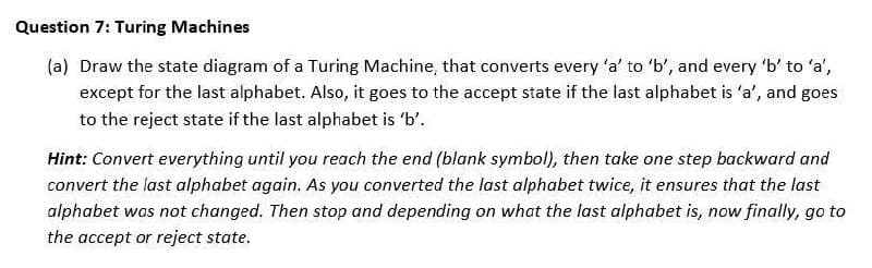 Question 7: Turing Machines
(a) Draw the state diagram of a Turing Machine, that converts every 'a' to 'b', and every 'b' to 'a',
except for the last alphabet. Also, it goes to the accept state if the last alphabet is 'a', and goes
to the reject state if the last alphabet is 'b'.
Hint: Convert everything until you reach the end (blank symbol), then take one step backward and
convert the last alphabet again. As you converted the last alphabet twice, it ensures that the last
alphabet was not changed. Then stop and depending on what the last alphabet is, now finally, go to
the accept or reject state.
