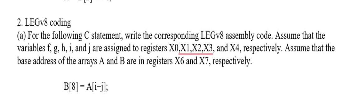 2. LEGV8 coding
(a) For the following C statement, write the corresponding LEGV8 assembly code. Assume that the
variables f, g, h, i, and j are assigned to registers X0,X1,X2,X3, and X4, respectively. Assume that the
base address of the arrays A and B are in registers X6 and X7, respectively.
B[8] = A[i¬j];

