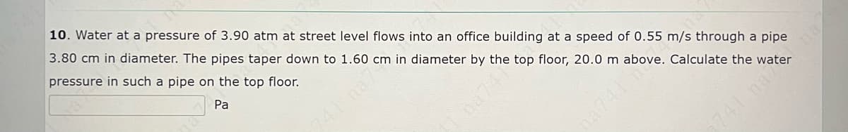 10. Water at a pressure of 3.90 atm at street level flows into an office building at a speed of 0.55 m/s through a pipe
3.80 cm in diameter. The pipes taper down to 1.60 cm in diameter by the top floor, 20.0 m above. Calculate the water
pressure in such a pipe on the top floor.
Pa
na74
2741 na ng
na7
741m

