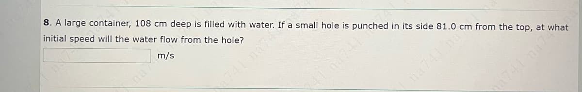 8. A large container, 108 cm deep is filled with water. If a small hole is punched in its side 81.0 cm from the top, at what
initial speed will the water flow from the hole?
m/s
741 na74
na741 nas
741na74
