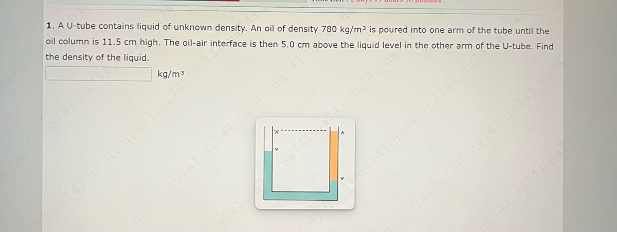 1. A U-tube contains liquid of unknown density. An oil of density 780 kg/m³ is poured into one arm of the tube until the
oil column is 11.5 cm high. The oil-air interface is then 5.0 cm above the liguid level in the other arm of the U-tube. Find
the density of the liquid.
kg/m3
0741 na741 na41na74na74
741 na741 na74 n741 na741
741 na741 na741 na7
0741 na741 n
