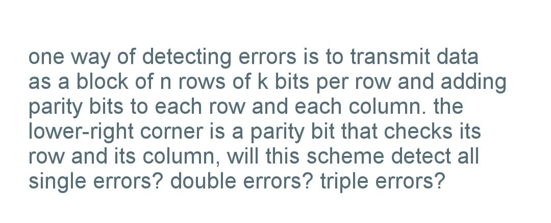 one way of detecting errors is to transmit data
as a block of n rows of k bits per row and adding
parity bits to each row and each column. the
lower-right corner is a parity bit that checks its
row and its column, will this scheme detect all
single errors? double errors? triple errors?