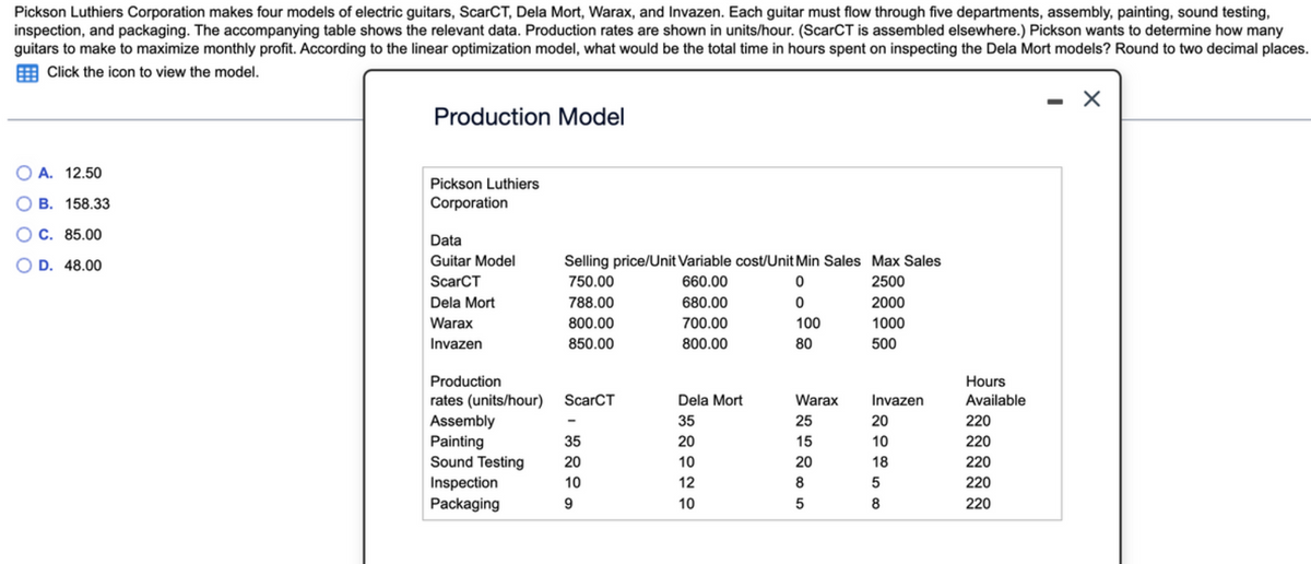 Pickson Luthiers Corporation makes four models of electric guitars, ScarCT, Dela Mort, Warax, and Invazen. Each guitar must flow through five departments, assembly, painting, sound testing,
inspection, and packaging. The accompanying table shows the relevant data. Production rates are shown in units/hour. (ScarCT is assembled elsewhere.) Pickson wants to determine how many
guitars to make to maximize monthly profit. According to the linear optimization model, what would be the total time in hours spent on inspecting the Dela Mort models? Round to two decimal places.
Click the icon to view the model.
OA. 12.50
B. 158.33
C. 85.00
D. 48.00
Production Model
Pickson Luthiers
Corporation
Data
Guitar Model
ScarCT
Dela Mort
Warax
Invazen
Selling price/Unit Variable cost/Unit Min Sales Max Sales
750.00
660.00
0
2500
788.00
0
800.00
850.00
Production
rates (units/hour) ScarCT
Assembly
Painting
35
Sound Testing 20
10
9
Inspection
Packaging
680.00
700.00
800.00
Dela Mort
35
20
10
12
10
100
80
Warax
25
15
20
8
5
2000
1000
500
Invazen
20
10
18
5
8
Hours
Available
220
220
220
220
220
-
X