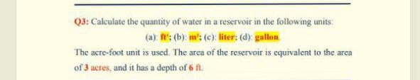 Q3: Calculate the quantity of water in a reservoir in the following units:
(a): : (b): m: (c): liter: (d): gallon.
The acre-foot unit is used. The area of the reservoir is equivalent to the area
of 3 acres, and it has a depth of 6 fl.
