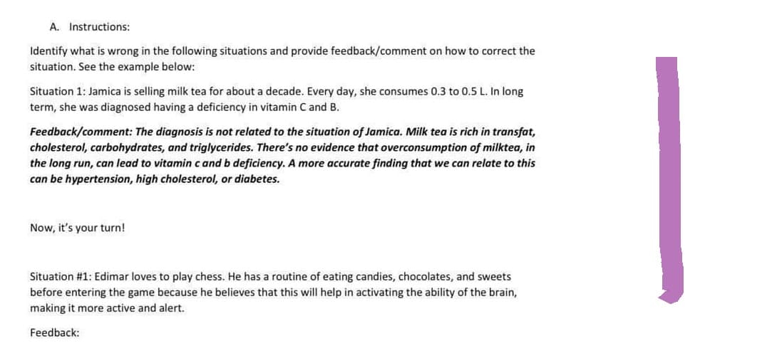 A. Instructions:
Identify what is wrong in the following situations and provide feedback/comment on how to correct the
situation. See the example below:
Situation 1: Jamica is selling milk tea for about a decade. Every day, she consumes 0.3 to 0.5 L. In long
term, she was diagnosed having a deficiency in vitamin C and B.
Feedback/comment: The diagnosis is not related to the situation of Jamica. Milk tea is rich in transfat,
cholesterol, carbohydrates, and triglycerides. There's no evidence that overconsumption of milktea, in
the long run, can lead to vitamin c and b deficiency. A more accurate finding that we can relate to this
can be hypertension, high cholesterol, or diabetes.
Now, it's your turn!
Situation #1: Edimar loves to play chess. He has a routine of eating candies, chocolates, and sweets
before entering the game because he believes that this will help in activating the ability of the brain,
making it more active and alert.
Feedback: