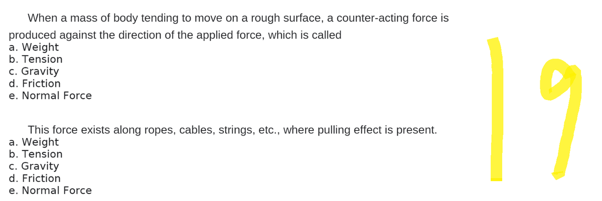 When a mass of body tending to move on a rough surface, a counter-acting force is
produced against the direction of the applied force, which is called
a. Weight
b. Tension
c. Gravity
d. Friction
e. Normal Force
This force exists along ropes, cables, strings, etc., where pulling effect is present.
a. Weight
b. Tension
c. Gravity
d. Friction
e. Normal Force
19