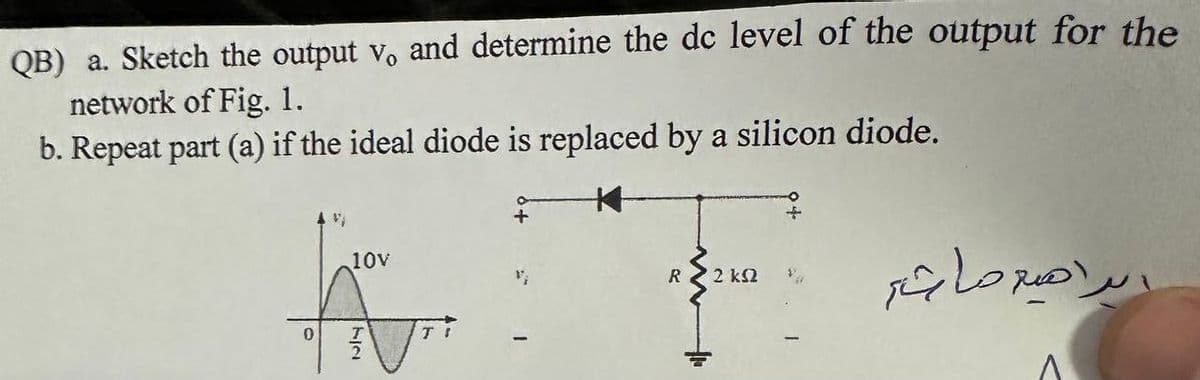 QB) a. Sketch the output v. and determine the dc level of the output for the
network of Fig. 1.
b. Repeat part (a) if the ideal diode is replaced by a silicon diode.
10V
h
0 T
N
R 2 2 kΩ
ابراهيم ما شاء