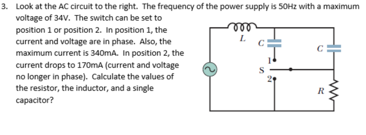 3. Look at the AC circuit to the right. The frequency of the power supply is 50Hz with a maximum
voltage of 34V. The switch can be set to
position 1 or position 2. In position 1, the
current and voltage are in phase. Also, the
maximum current is 340mA. In position 2, the
current drops to 170mA (current and voltage
no longer in phase). Calculate the values of
the resistor, the inductor, and a single
capacitor?
T
R