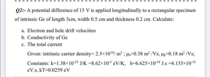 Q2:- A potential difference of 15 V is applied longitudinally to a rectangular specimen
of intrinsic Ge of length 3em, width 0.5 cm and thickness 0.2 cm. Calculate:
a. Electron and hole drift velocities
b. Conductivity of Ge
c. The total current
Given: intrinsic carrier density= 2.5×101/ m³ ; Hn=0.38 m2 /Vs, Hp-0.18 m? /Vs;
Constants: k=1.38×1023 J/K =8.62x10$ eV/K, h-6.625×1034 J.s =4.135x1015
eV.s, kT=0.0259 eV
