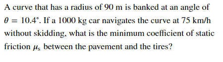 A curve that has a radius of 90 m is banked at an angle of
0 = 10.4°. If a 1000 kg car navigates the curve at 75 km/h
without skidding, what is the minimum coefficient of static
friction us between the pavement and the tires?
