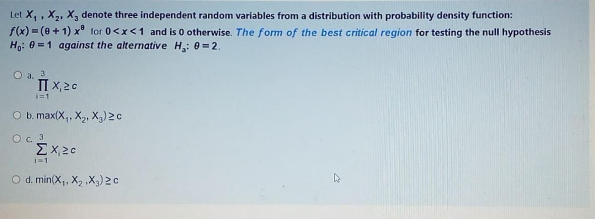 Let X,, X2, X3 denote three independent random variables from a distribution with probability density function:
f(x) = (+ 1) x° for 0<x<1 and is 0 otherwise. The form of the best critical region for testing the null hypothesis
Ho: 0 = 1 against the alternative H,: 0 = 2.
O a. 3
II X, 2c
i=1
O b. max(X, X2, X3) 2c
O c. 3
EX20
i=1
O d. min(X,, X2 ,X3) 2 c
