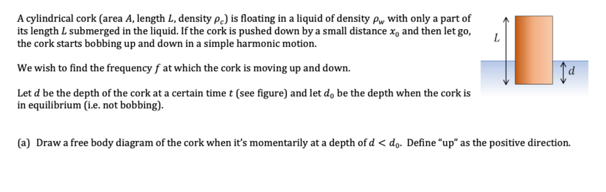 A cylindrical cork (area A, length L, density pc) is floating in a liquid of density pw with only a part of
its length L submerged in the liquid. If the cork is pushed down by a small distance x, and then let go,
the cork starts bobbing up and down in a simple harmonic motion.
We wish to find the frequency fat which the cork is moving up and down.
Let d be the depth of the cork at a certain time t (see figure) and let do be the depth when the cork is
in equilibrium (i.e. not bobbing).
L
Ja
(a) Draw a free body diagram of the cork when it's momentarily at a depth of d < do. Define "up" as the positive direction.