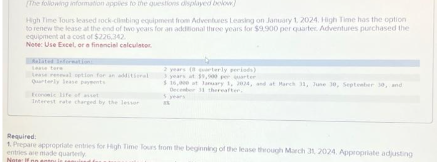[The following information applies to the questions displayed below.]
High Time Tours leased rock-climbing equipment from Adventures Leasing on January 1, 2024. High Time has the option
to renew the lease at the end of two years for an additional three years for $9,900 per quarter. Adventures purchased the
equipment at a cost of $226,342.
Note: Use Excel, or a financial calculator.
Related Information:
Lease tere
Lease renewal option for an additional
Quarterly lease payments
Economic life of asset
Interest rate charged by the lessor
2 years (8 quarterly periods)
3 years at $9,900 per quarter
$ 16,000 at January 1, 2024, and at March 31, June 30, September 30, and
December 31 thereafter.
5 years
8%
Required:
1. Prepare appropriate entries for High Time Tours from the beginning of the lease through March 31, 2024. Appropriate adjusting
entries are made quarterly.
Note: If no entor is requ
