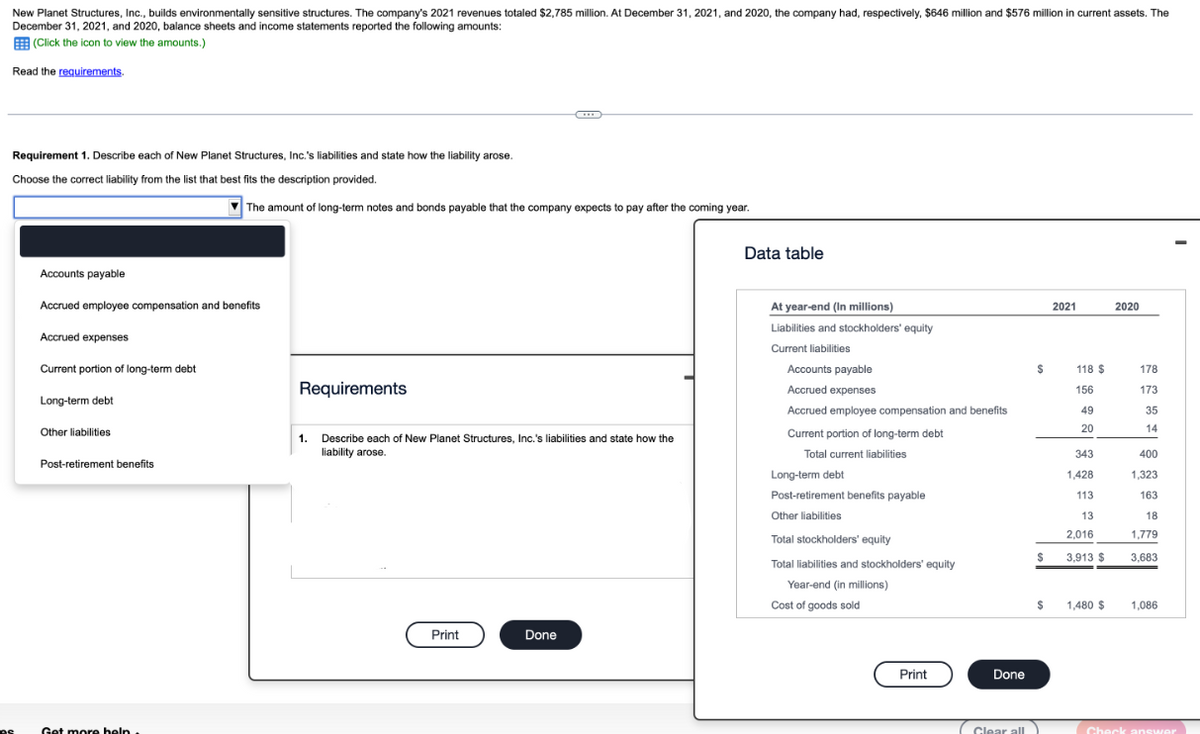 New Planet Structures, Inc., builds environmentally sensitive structures. The company's 2021 revenues totaled $2,785 million. At December 31, 2021, and 2020, the company had, respectively, $646 million and $576 million in current assets. The
December 31, 2021, and 2020, balance sheets and income statements reported the following amounts:
(Click the icon to view the amounts.)
Read the requirements.
Requirement 1. Describe each of New Planet Structures, Inc.'s liabilities and state how the liability arose.
Choose the correct liability from the list that best fits the description provided.
es
Accounts payable
Accrued employee compensation and benefits
Accrued expenses
Current portion of long-term debt
Long-term debt
Other liabilities
Post-retirement benefits
The amount of long-term notes and bonds payable that the company expects to pay after the coming year.
Get more help.
Requirements
1.
Describe each of New Planet Structures, Inc.'s liabilities and state how the
liability arose.
Print
Done
Data table
At year-end (In millions)
Liabilities and stockholders' equity
Current liabilities
Accounts payable
Accrued expenses
Accrued employee compensation and benefits
Current portion of long-term debt
Total current liabilities
Long-term debt
Post-retirement benefits payable
Other liabilities
Total stockholders' equity
Total liabilities and stockholders' equity
Year-end (in millions)
Cost of goods sold
Print
Done
$
$
$
Clear all)
2021
118 $
156
49
20
343
1.428
113
13
2,016
3,913 $
1,480 $
2020
178
173
35
14
400
1,323
163
18
1,779
3,683
1,086
Check answer