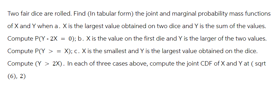 Two fair dice are rolled. Find (In tabular form) the joint and marginal probability mass functions
of X and Y when a. X is the largest value obtained on two dice and Y is the sum of the values.
Compute P(Y-2X = 0); b. X is the value on the first die and Y is the larger of the two values.
Compute P(Y > = X); c. X is the smallest and Y is the largest value obtained on the dice.
Compute (Y > 2X). In each of three cases above, compute the joint CDF of X and Y at (sqrt
(6), 2)