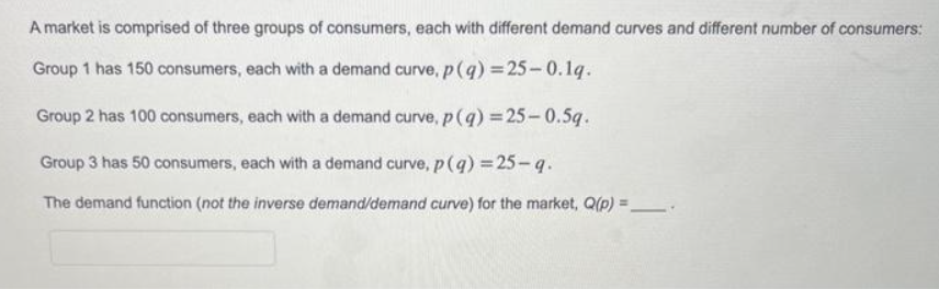 A market is comprised of three groups of consumers, each with different demand curves and different number of consumers:
Group 1 has 150 consumers, each with a demand curve, p(q) = 25-0.1g.
Group 2 has 100 consumers, each with a demand curve, p(q) = 25-0.5g.
Group 3 has 50 consumers, each with a demand curve, p(q) = 25-q.
The demand function (not the inverse demand/demand curve) for the market, Q(p) =_