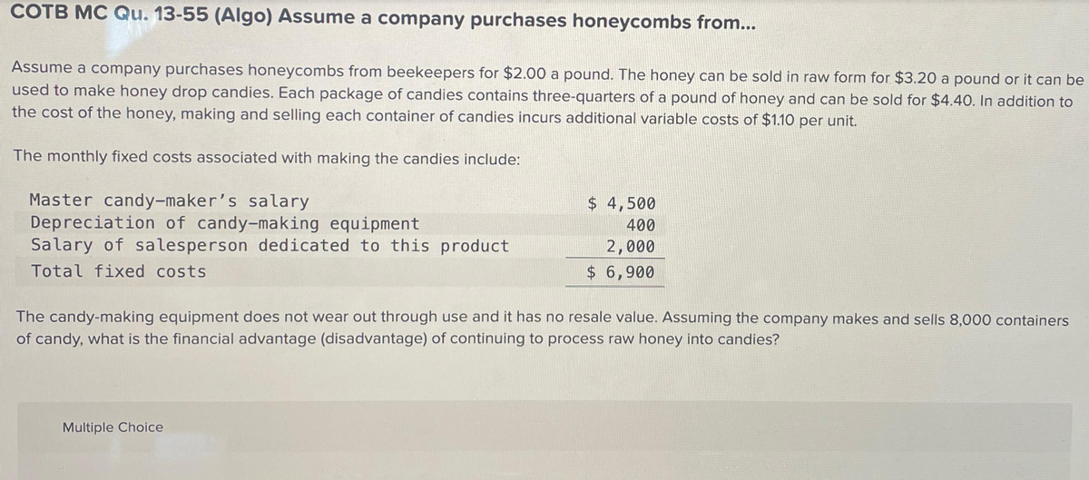 COTB MC Qu. 13-55 (Algo) Assume a company purchases honeycombs from...
Assume a company purchases honeycombs from beekeepers for $2.00 a pound. The honey can be sold in raw form for $3.20 a pound or it can be
used to make honey drop candies. Each package of candies contains three-quarters of a pound of honey and can be sold for $4.40. In addition to
the cost of the honey, making and selling each container of candies incurs additional variable costs of $1.10 per unit.
The monthly fixed costs associated with making the candies include:
Master candy-maker's salary
Depreciation of candy-making equipment
Salary of salesperson dedicated to this product
Total fixed costs
$ 4,500
400
2,000
$ 6,900
The candy-making equipment does not wear out through use and it has no resale value. Assuming the company makes and sells 8,000 containers
of candy, what is the financial advantage (disadvantage) of continuing to process raw honey into candies?
Multiple Choice