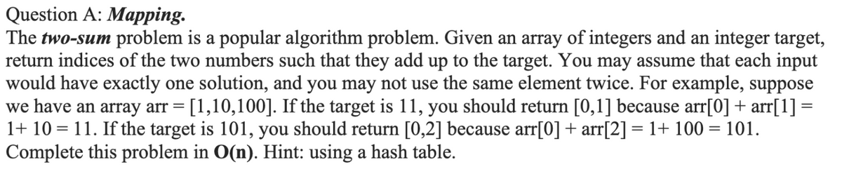 Question A: Mapping.
The two-sum problem is a popular algorithm problem. Given an array of integers and an integer target,
return indices of the two numbers such that they add up to the target. You may assume that each input
would have exactly one solution, and you may not use the same element twice. For example, suppose
we have an array arr = [1,10,100]. If the target is 11, you should return [0,1] because arr[0] + arr[1] =
1+ 10 = 11. If the target is 101, you should return [0,2] because arr[0] + arr[2] = 1+ 100 = 101.
Complete this problem in O(n). Hint: using a hash table.