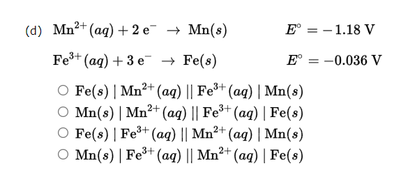 (d) Mn2+ (ag)+ 2 e¯ → Mn(8)
E° = – 1.18 V
Fe+ (ag) + 3 e → Fe(s)
E°
-0.036 V
Fe(s) | Mn²+ (ag) || Fe*+ (aq) | Mn(s)
Mn(s) | Mn²+ (aq) || Fe³+ (aq) | Fe(s)
O Fe(s) | Fe³+ (ag) || Mn²+ (ag) | Mn(s)
O Mn(s) | Fe+ (aq) || Mn²+ (ag) | Fe(s)
