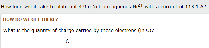 How long will it take to plate out 4.9 g Ni from aqueous Ni2+ with a current of 113.1 A?
HOW DO WE GET THERE?
What is the quantity of charge carried by these electrons (in C)?
