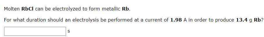 Molten RbCl can be electrolyzed to form metallic Rb.
For what duration should an electrolysis be performed at a current of 1.98 A in order to produce 13.4 g Rb?
