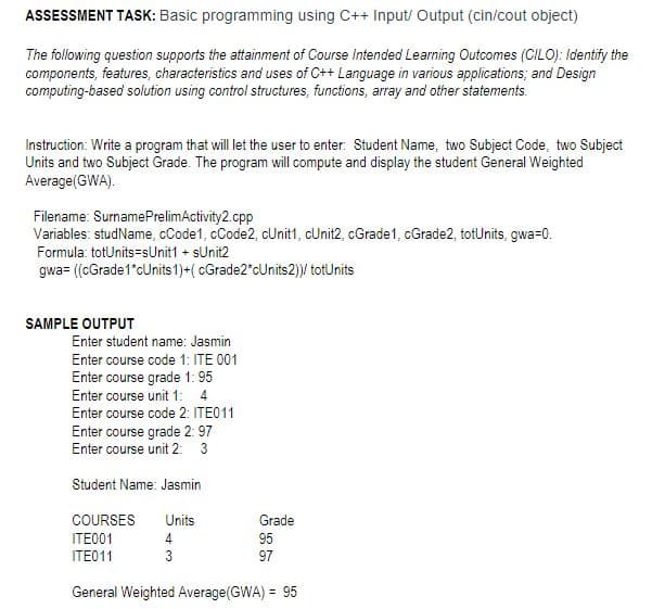 ASSESSMENT TASK: Basic programming using C++ Input/Output (cin/cout object)
The following question supports the attainment of Course Intended Learning Outcomes (CILO): Identify the
components, features, characteristics and uses of C++ Language in various applications; and Design
computing-based solution using control structures, functions, array and other statements.
Instruction: Write a program that will let the user to enter: Student Name, two Subject Code, two Subject
Units and two Subject Grade. The program will compute and display the student General Weighted
Average (GWA).
Filename: Surname PrelimActivity2.cpp
Variables: studName, cCode1, cCode2, cUnit1, cUnit2, cGrade1, cGrade2, totUnits, gwa=0.
Formula: totUnits-sUnit1 + sUnit2
gwa= ((cGrade1*cUnits 1)+(cGrade2"cUnits2))/ totUnits
SAMPLE OUTPUT
Enter student name: Jasmin
Enter course code 1: ITE 001
Enter course grade 1:95
Enter course unit 1: 4
Enter course code 2: ITE011
Enter course grade 2: 97
Enter course unit 2: 3
Student Name: Jasmin
COURSES Units
ITE001
4
ITE011
3
General Weighted Average(GWA) = 95
Grade
95
97