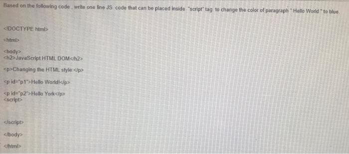 Based on the following code, write one line JS code that can be placed inside "script" tag to change the color of paragraph "Hello World "to blue.
<!DOCTYPE html>
<html>
<body>
<h2>JavaScript HTML DOM</h2>
<p>Changing the HTML style:</p>
<p id="p1">Hello World!</p>
<p id="p2">Hello York</p>
<script>
</script>
</body>
</html>