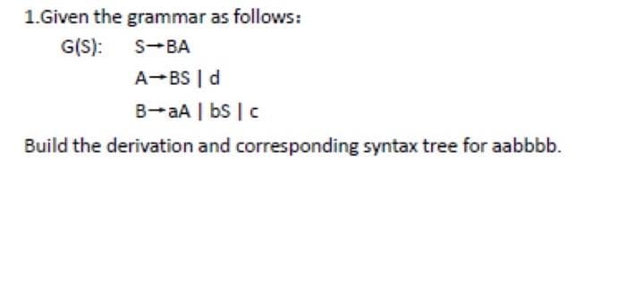1.Given the grammar as follows:
G(S):
S-BA
A-BS | d
B-aA | bS | c
Build the derivation and corresponding syntax tree for aabbbb.
