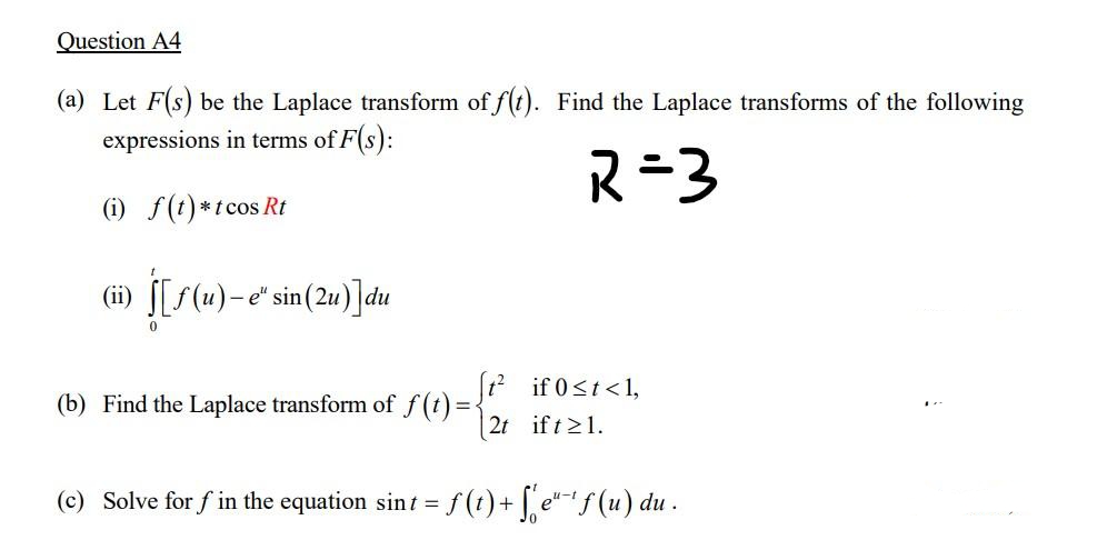 Question A4
(a) Let F(s) be the Laplace transform of f(t). Find the Laplace transforms of the following
expressions in terms of F(s):
R=3
(i) f(t)*tcos Rt
(ii) [[S(u)- e" sin (2u)]du
12 if 0<t<1,
(b) Find the Laplace transform of f(t) =
| 2t ift21.
(c) Solve for f in the equation sint = f (t) + [ e"f (u) du .
u-t
