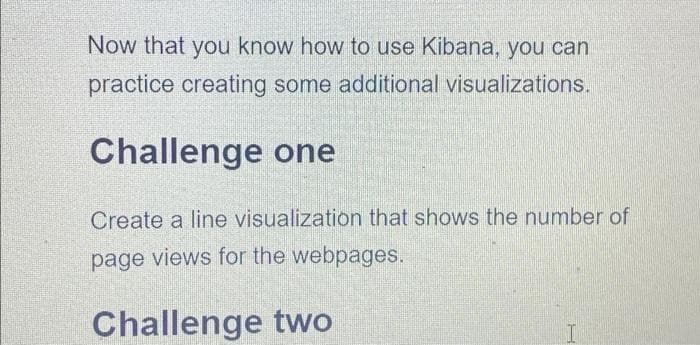 Now that you know how to use Kibana, you can
practice creating some additional visualizations.
Challenge one
Create a line visualization that shows the number of
page views for the webpages.
Challenge two
