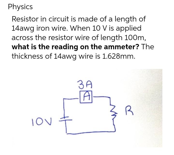 Physics
Resistor in circuit is made of a length of
14awg iron wire. When 10 V is applied
across the resistor wire of length 100m,
what is the reading on the ammeter? The
thickness of 14awg wire is 1.628mm.
3A
R

