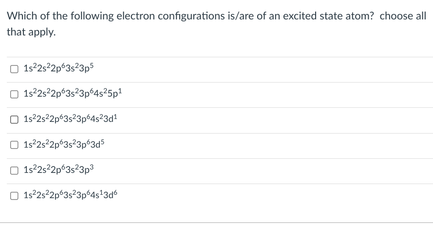 Which of the following electron configurations is/are of an excited state atom? choose all
that apply.
O 152s2p°3s²3p5
O 1s22s²2p°3s²3p 4s²5p1
O 1s2s²2p°3s²3p64s²3d²
O 1s22s2p63s²3p°3d5
O 1s22s²2p°3s²3p³
O 1s2s²2p°3s²3p°4s'3d
