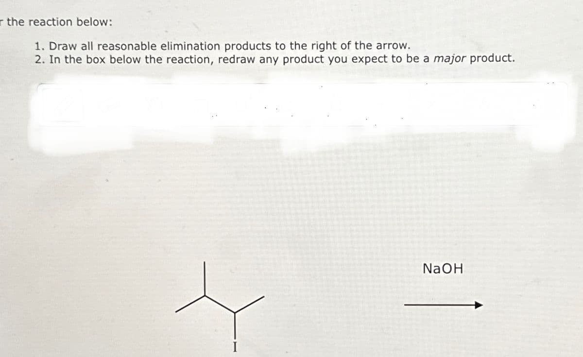the reaction below:
1. Draw all reasonable elimination products to the right of the arrow.
2. In the box below the reaction, redraw any product you expect to be a major product.
NaOH