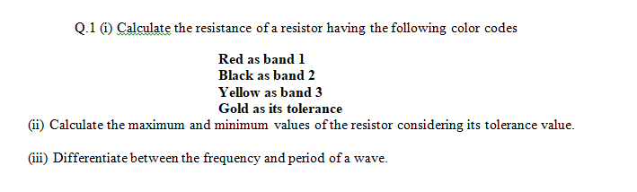 Q.1 (i) Calculate the resistance of a resistor having the following color codes
Red as band 1
Black as band 2
Yellow as band 3
Gold as its tolerance
(ii) Calculate the maximum and minimum values of the resistor considering its tolerance value.
(iii) Differentiate between the frequency and period of a wave.
