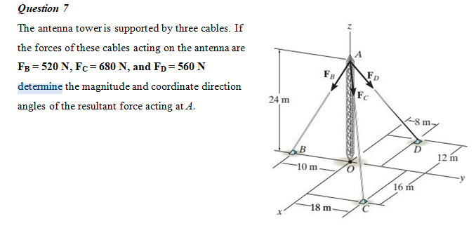 Question 7
The antenna tower is supported by three cables. If
the forces of these cables acting on the antenna are
Fg
FD
FB = 520 N, Fc= 680 N, and Fp = 560 N
Fc
detemine the magnitude and coordinate direction
24 m
angles of the resultant force acting at A.
8 m.
12 m
10 m
16 m
18 m
