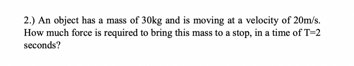 2.) An object has a mass of 30kg and is moving at a velocity of 20m/s.
How much force is required to bring this mass to a stop, in a time of T=2
seconds?

