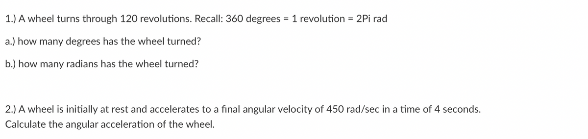 1.) A wheel turns through 120 revolutions. Recall: 360 degrees = 1 revolution = 2Pi rad
a.) how many degrees has the wheel turned?
b.) how many radians has the wheel turned?
2.) A wheel is initially at rest and accelerates to a final angular velocity of 450 rad/sec in a time of 4 seconds.
Calculate the angular acceleration of the wheel.
