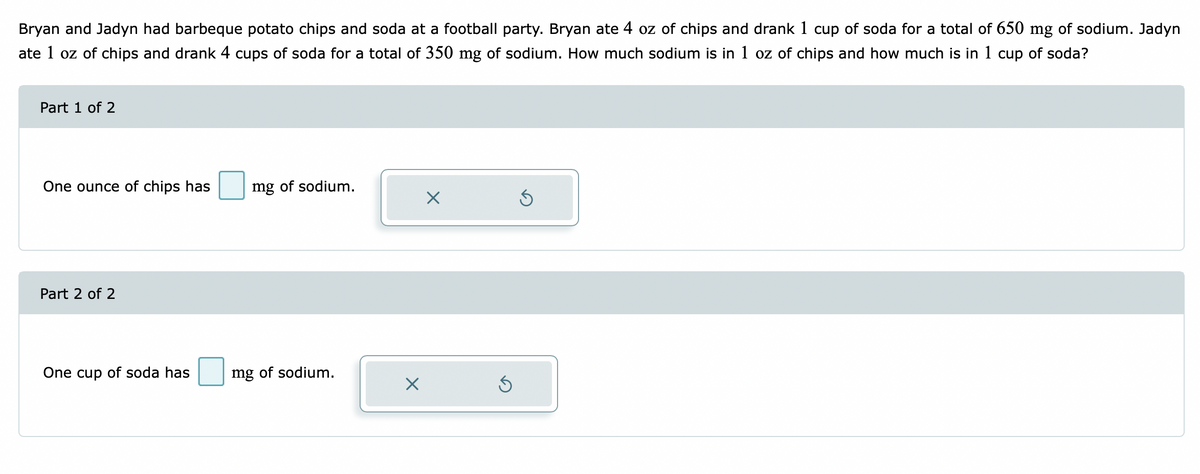 Bryan and Jadyn had barbeque potato chips and soda at a football party. Bryan ate 4 oz of chips and drank 1 cup of soda for a total of 650 mg of sodium. Jadyn
ate 1 oz of chips and drank 4 cups of soda for a total of 350 mg of sodium. How much sodium is in 1 oz of chips and how much is in 1 cup of soda?
Part 1 of 2
One ounce of chips has
mg of sodium.
Part 2 of 2
One cup of soda has
mg of sodium.
