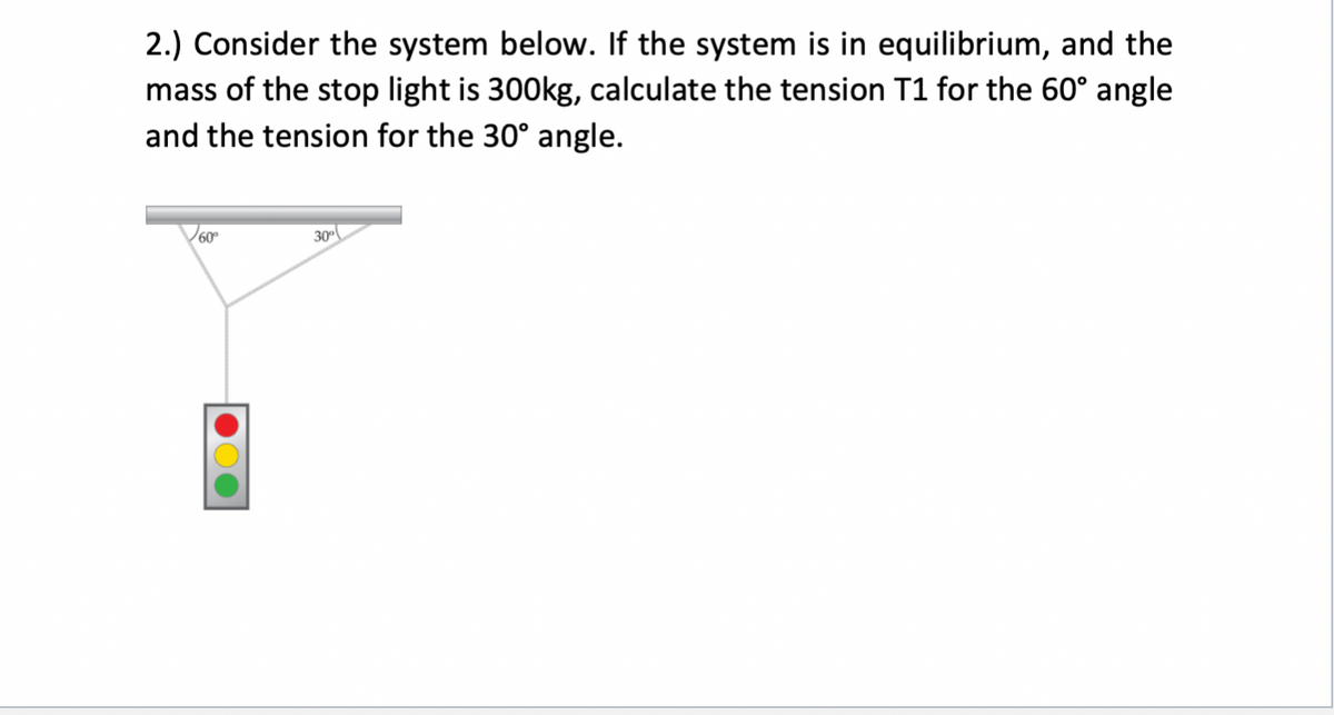 2.) Consider the system below. If the system is in equilibrium, and the
mass of the stop light is 300kg, calculate the tension T1 for the 60° angle
and the tension for the 30° angle.
30
